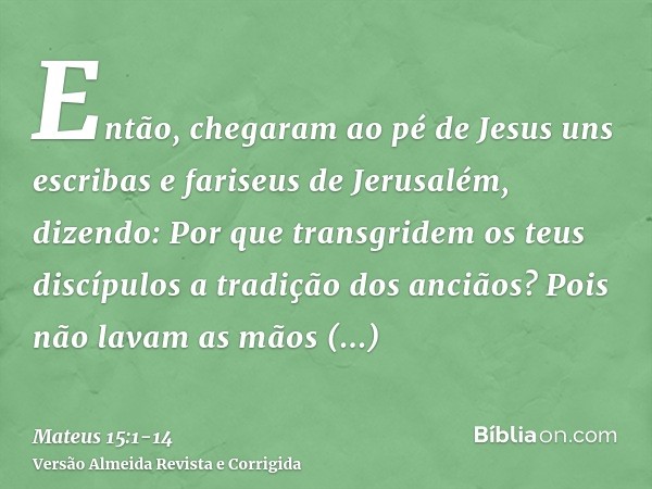 Então, chegaram ao pé de Jesus uns escribas e fariseus de Jerusalém, dizendo:Por que transgridem os teus discípulos a tradição dos anciãos? Pois não lavam as mã