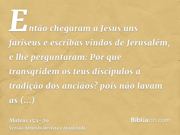 Então chegaram a Jesus uns fariseus e escribas vindos de Jerusalém, e lhe perguntaram:Por que transgridem os teus discípulos a tradição dos anciãos? pois não la