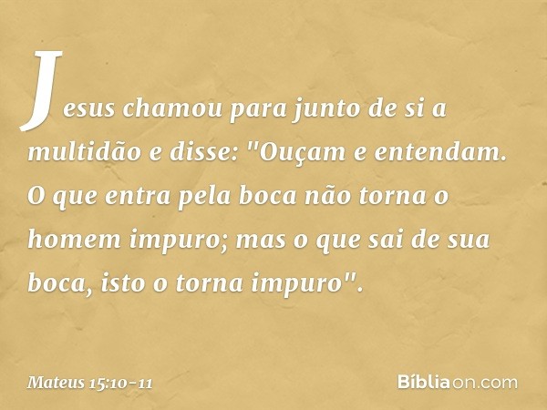 Jesus chamou para junto de si a multidão e disse: "Ouçam e entendam. O que entra pela boca não torna o homem impuro; mas o que sai de sua boca, isto o torna imp