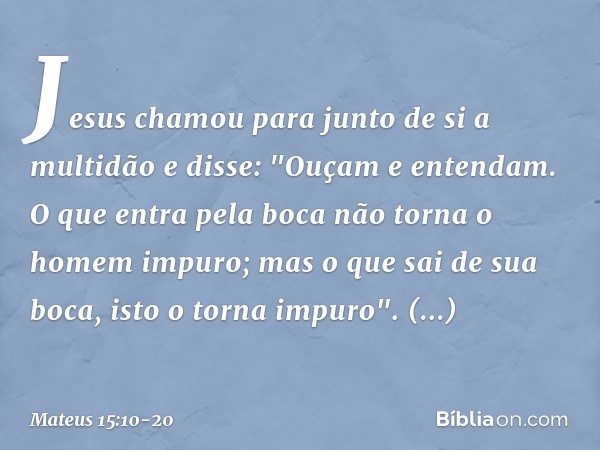 Jesus chamou para junto de si a multidão e disse: "Ouçam e entendam. O que entra pela boca não torna o homem impuro; mas o que sai de sua boca, isto o torna imp