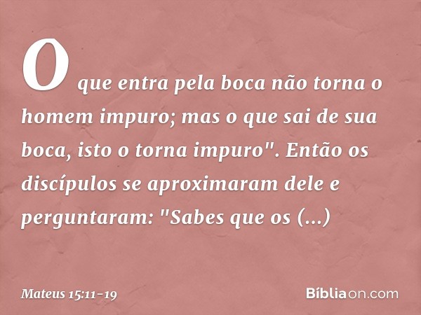 O que entra pela boca não torna o homem impuro; mas o que sai de sua boca, isto o torna impuro". Então os discípulos se aproximaram dele e perguntaram: "Sabes q