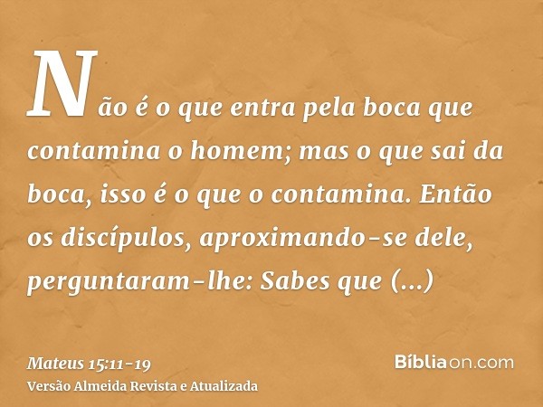 Não é o que entra pela boca que contamina o homem; mas o que sai da boca, isso é o que o contamina.Então os discípulos, aproximando-se dele, perguntaram-lhe: Sa