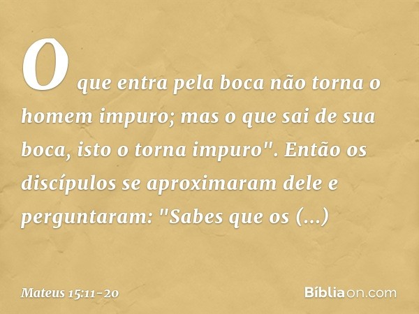 O que entra pela boca não torna o homem impuro; mas o que sai de sua boca, isto o torna impuro". Então os discípulos se aproximaram dele e perguntaram: "Sabes q