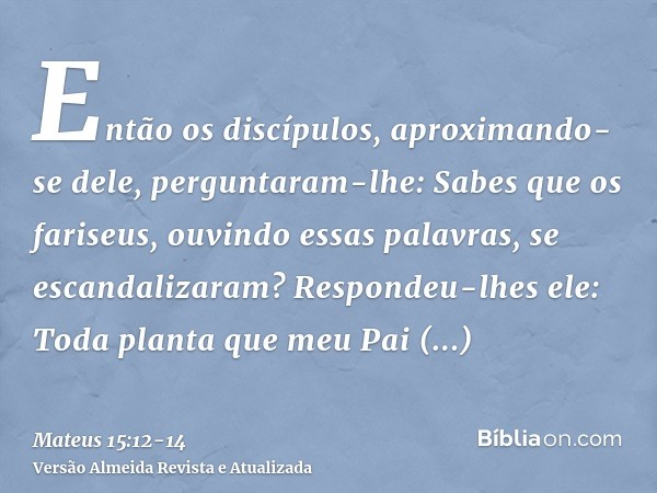 Então os discípulos, aproximando-se dele, perguntaram-lhe: Sabes que os fariseus, ouvindo essas palavras, se escandalizaram?Respondeu-lhes ele: Toda planta que 