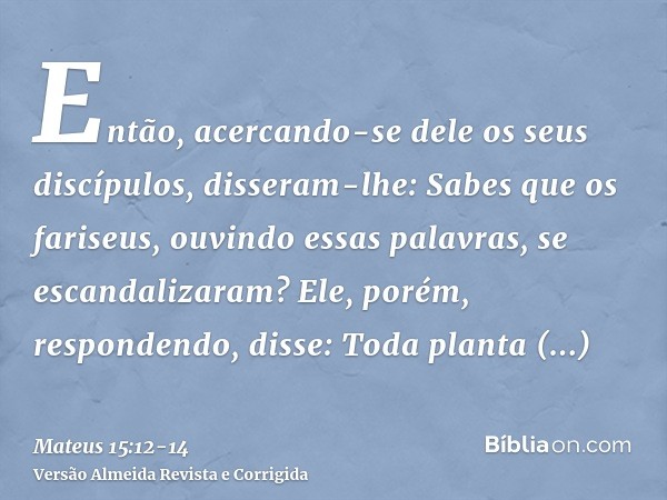 Então, acercando-se dele os seus discípulos, disseram-lhe: Sabes que os fariseus, ouvindo essas palavras, se escandalizaram?Ele, porém, respondendo, disse: Toda