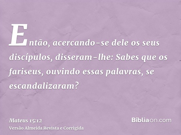 Então, acercando-se dele os seus discípulos, disseram-lhe: Sabes que os fariseus, ouvindo essas palavras, se escandalizaram?