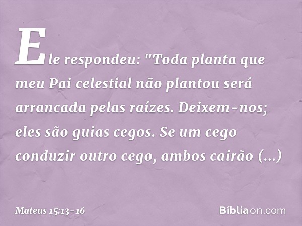 Ele respondeu: "Toda planta que meu Pai celestial não plantou será arrancada pelas raízes. Deixem-nos; eles são guias cegos. Se um cego conduzir outro cego, amb