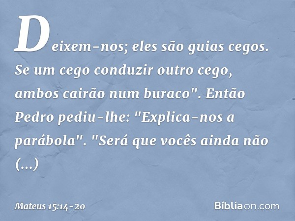 Deixem-nos; eles são guias cegos. Se um cego conduzir outro cego, ambos cairão num buraco". Então Pedro pediu-lhe: "Explica-nos a parábola". "Será que vocês ain