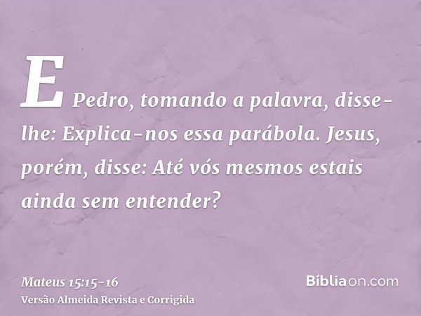 E Pedro, tomando a palavra, disse-lhe: Explica-nos essa parábola.Jesus, porém, disse: Até vós mesmos estais ainda sem entender?