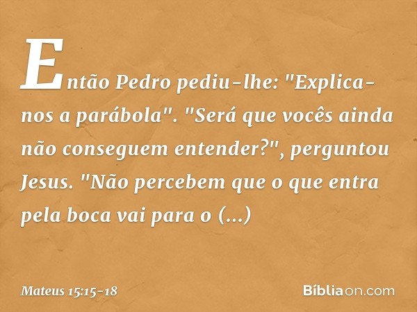 Então Pedro pediu-lhe: "Explica-nos a parábola". "Será que vocês ainda não conseguem entender?", perguntou Jesus. "Não percebem que o que entra pela boca vai pa