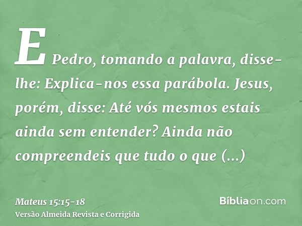 E Pedro, tomando a palavra, disse-lhe: Explica-nos essa parábola.Jesus, porém, disse: Até vós mesmos estais ainda sem entender?Ainda não compreendeis que tudo o