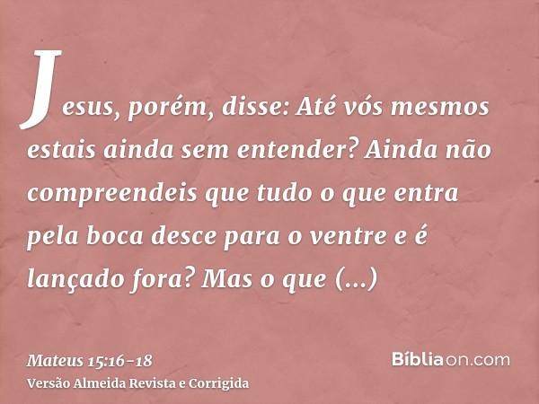 Jesus, porém, disse: Até vós mesmos estais ainda sem entender?Ainda não compreendeis que tudo o que entra pela boca desce para o ventre e é lançado fora?Mas o q