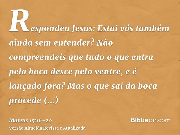 Respondeu Jesus: Estai vós também ainda sem entender?Não compreendeis que tudo o que entra pela boca desce pelo ventre, e é lançado fora?Mas o que sai da boca p