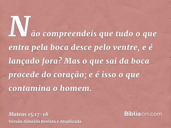 Não compreendeis que tudo o que entra pela boca desce pelo ventre, e é lançado fora?Mas o que sai da boca procede do coração; e é isso o que contamina o homem.