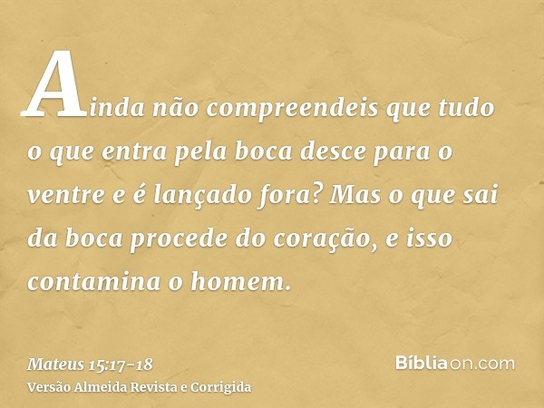 Ainda não compreendeis que tudo o que entra pela boca desce para o ventre e é lançado fora?Mas o que sai da boca procede do coração, e isso contamina o homem.