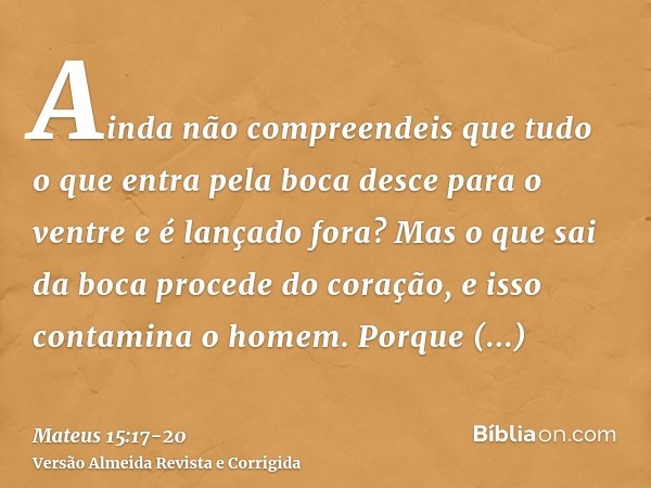 Ainda não compreendeis que tudo o que entra pela boca desce para o ventre e é lançado fora?Mas o que sai da boca procede do coração, e isso contamina o homem.Po