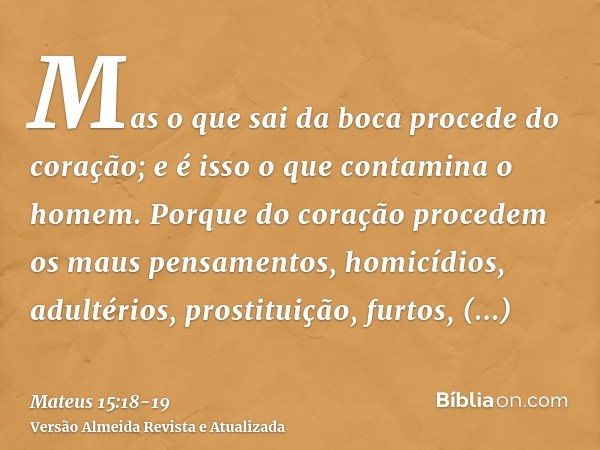 Mas o que sai da boca procede do coração; e é isso o que contamina o homem.Porque do coração procedem os maus pensamentos, homicídios, adultérios, prostituição,