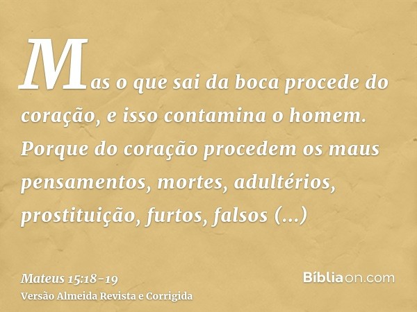 Mas o que sai da boca procede do coração, e isso contamina o homem.Porque do coração procedem os maus pensamentos, mortes, adultérios, prostituição, furtos, fal