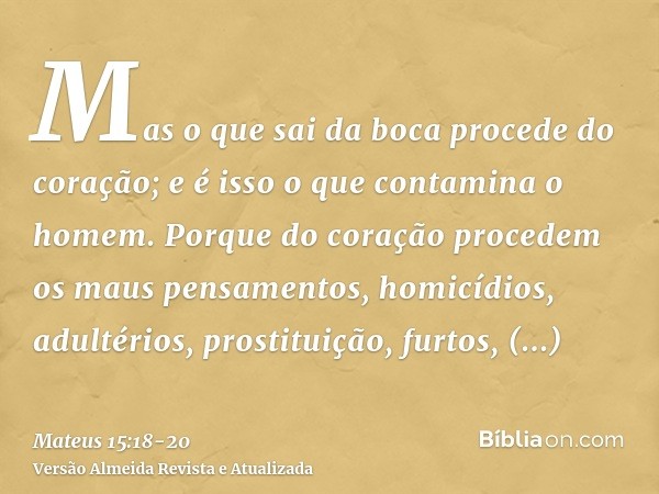 Mas o que sai da boca procede do coração; e é isso o que contamina o homem.Porque do coração procedem os maus pensamentos, homicídios, adultérios, prostituição,