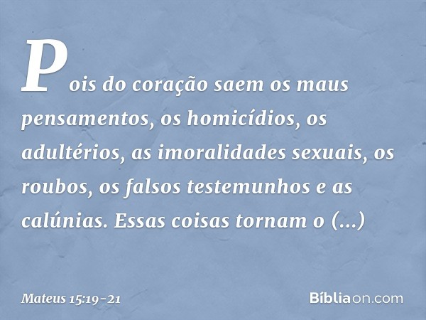 Pois do coração saem os maus pensamentos, os homicídios, os adultérios, as imoralidades sexuais, os roubos, os falsos testemunhos e as calúnias. Essas coisas to