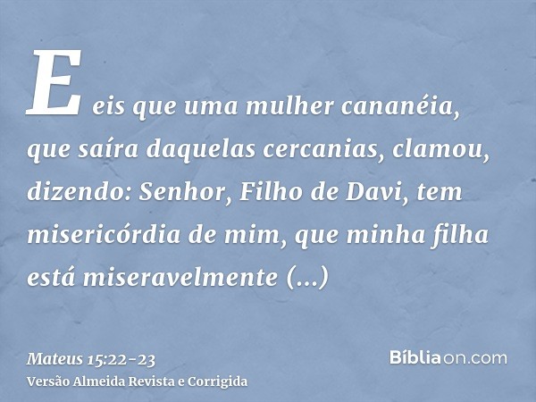 E eis que uma mulher cananéia, que saíra daquelas cercanias, clamou, dizendo: Senhor, Filho de Davi, tem misericórdia de mim, que minha filha está miseravelment