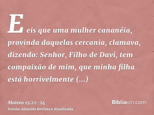 E eis que uma mulher cananéia, provinda daquelas cercania, clamava, dizendo: Senhor, Filho de Davi, tem compaixão de mim, que minha filha está horrivelmente end