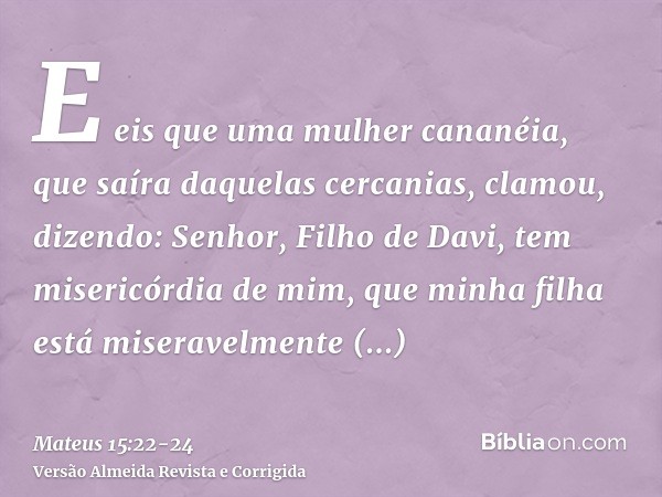 E eis que uma mulher cananéia, que saíra daquelas cercanias, clamou, dizendo: Senhor, Filho de Davi, tem misericórdia de mim, que minha filha está miseravelment