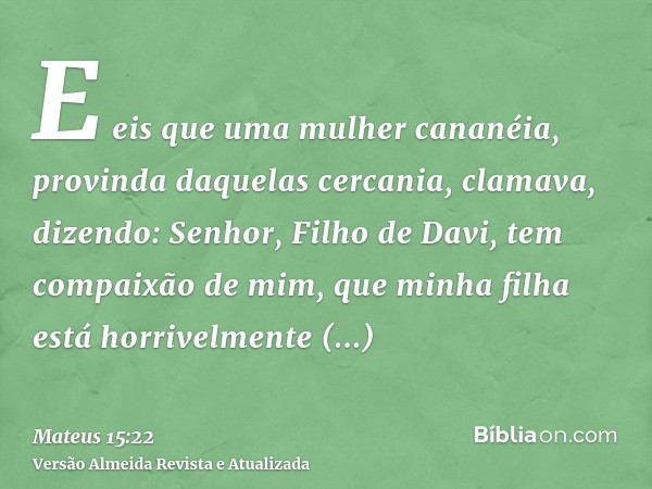 E eis que uma mulher cananéia, provinda daquelas cercania, clamava, dizendo: Senhor, Filho de Davi, tem compaixão de mim, que minha filha está horrivelmente end