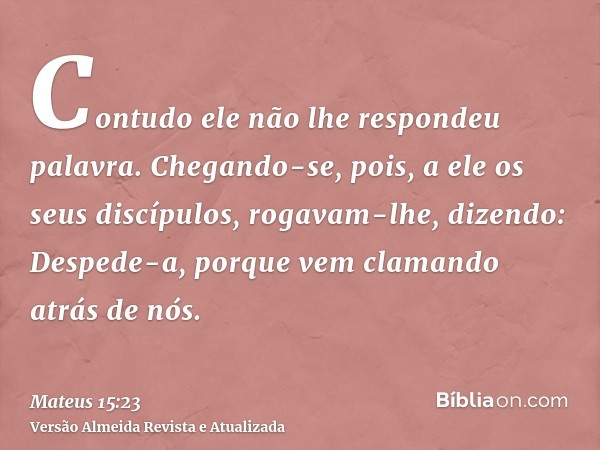 Contudo ele não lhe respondeu palavra. Chegando-se, pois, a ele os seus discípulos, rogavam-lhe, dizendo: Despede-a, porque vem clamando atrás de nós.