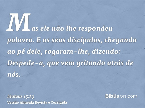 Mas ele não lhe respondeu palavra. E os seus discípulos, chegando ao pé dele, rogaram-lhe, dizendo: Despede-a, que vem gritando atrás de nós.