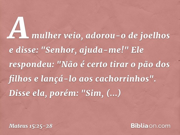 A mulher veio, adorou-o de joelhos e disse: "Senhor, ajuda-me!" Ele respondeu: "Não é certo tirar o pão dos filhos e lançá-lo aos cachorrinhos". Disse ela, poré