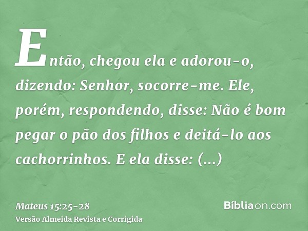 Então, chegou ela e adorou-o, dizendo: Senhor, socorre-me.Ele, porém, respondendo, disse: Não é bom pegar o pão dos filhos e deitá-lo aos cachorrinhos.E ela dis