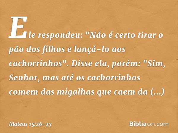 Ele respondeu: "Não é certo tirar o pão dos filhos e lançá-lo aos cachorrinhos". Disse ela, porém: "Sim, Senhor, mas até os cachorrinhos comem das migalhas que 