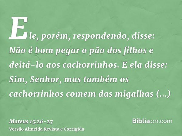 Ele, porém, respondendo, disse: Não é bom pegar o pão dos filhos e deitá-lo aos cachorrinhos.E ela disse: Sim, Senhor, mas também os cachorrinhos comem das miga