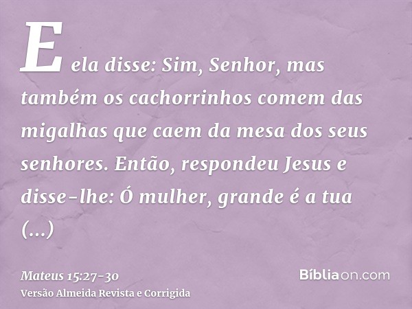 E ela disse: Sim, Senhor, mas também os cachorrinhos comem das migalhas que caem da mesa dos seus senhores.Então, respondeu Jesus e disse-lhe: Ó mulher, grande 