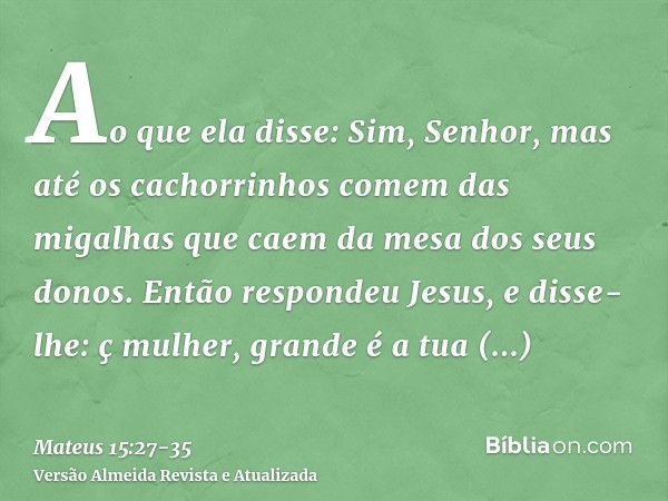 Ao que ela disse: Sim, Senhor, mas até os cachorrinhos comem das migalhas que caem da mesa dos seus donos.Então respondeu Jesus, e disse-lhe: ç mulher, grande é