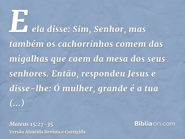 E ela disse: Sim, Senhor, mas também os cachorrinhos comem das migalhas que caem da mesa dos seus senhores.Então, respondeu Jesus e disse-lhe: Ó mulher, grande 