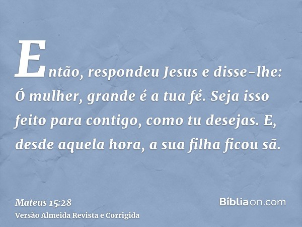 Então, respondeu Jesus e disse-lhe: Ó mulher, grande é a tua fé. Seja isso feito para contigo, como tu desejas. E, desde aquela hora, a sua filha ficou sã.