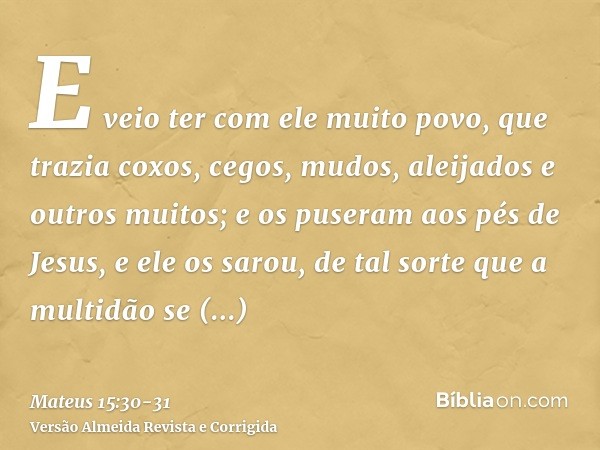 E veio ter com ele muito povo, que trazia coxos, cegos, mudos, aleijados e outros muitos; e os puseram aos pés de Jesus, e ele os sarou,de tal sorte que a multi