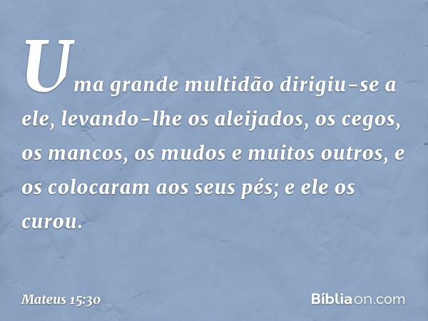 Uma grande multidão dirigiu-se a ele, levando-lhe os aleijados, os cegos, os mancos, os mudos e muitos outros, e os colocaram aos seus pés; e ele os curou. -- M