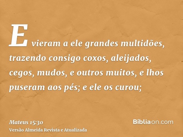 E vieram a ele grandes multidões, trazendo consigo coxos, aleijados, cegos, mudos, e outros muitos, e lhos puseram aos pés; e ele os curou;