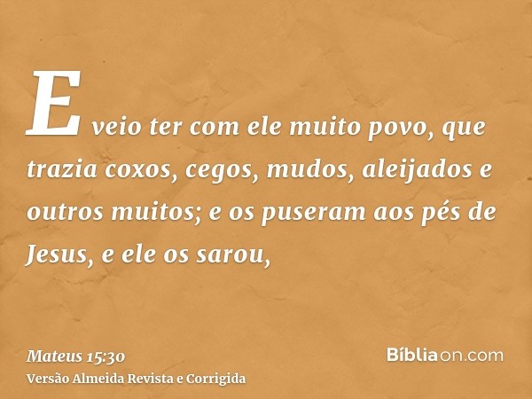E veio ter com ele muito povo, que trazia coxos, cegos, mudos, aleijados e outros muitos; e os puseram aos pés de Jesus, e ele os sarou,