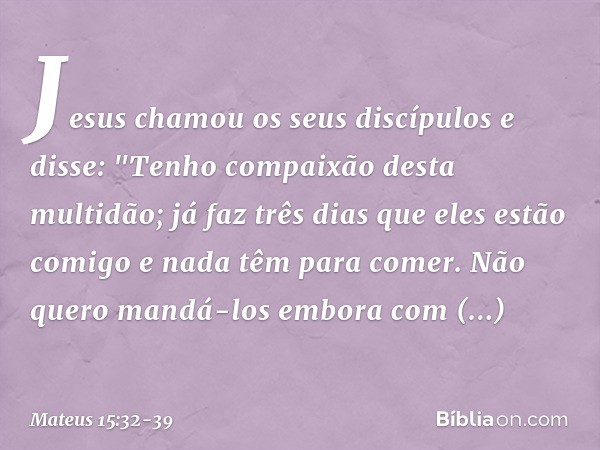 Jesus chamou os seus discípulos e disse: "Tenho compaixão desta multidão; já faz três dias que eles estão comigo e nada têm para comer. Não quero mandá-los embo