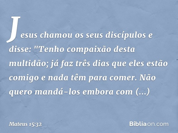 Jesus chamou os seus discípulos e disse: "Tenho compaixão desta multidão; já faz três dias que eles estão comigo e nada têm para comer. Não quero mandá-los embo