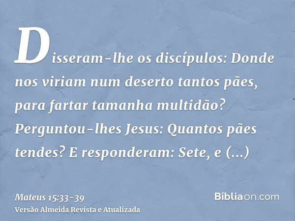 Disseram-lhe os discípulos: Donde nos viriam num deserto tantos pães, para fartar tamanha multidão?Perguntou-lhes Jesus: Quantos pães tendes? E responderam: Set