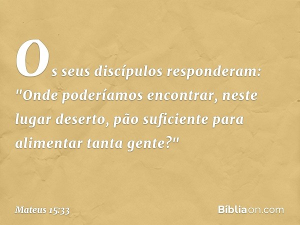 Os seus discípulos responderam: "Onde poderíamos encontrar, neste lugar deserto, pão suficiente para alimentar tanta gente?" -- Mateus 15:33