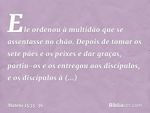 Ele ordenou à multidão que se assentasse no chão. Depois de tomar os sete pães e os peixes e dar graças, partiu-os e os entregou aos discípulos, e os discípulos