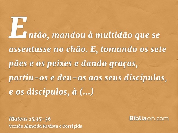Então, mandou à multidão que se assentasse no chão.E, tomando os sete pães e os peixes e dando graças, partiu-os e deu-os aos seus discípulos, e os discípulos, 