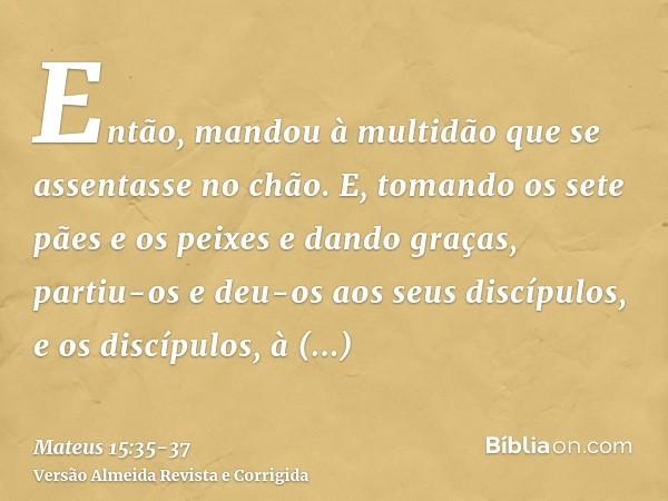 Então, mandou à multidão que se assentasse no chão.E, tomando os sete pães e os peixes e dando graças, partiu-os e deu-os aos seus discípulos, e os discípulos, 