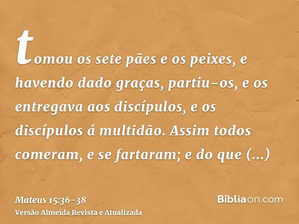 tomou os sete pães e os peixes, e havendo dado graças, partiu-os, e os entregava aos discípulos, e os discípulos á multidão.Assim todos comeram, e se fartaram; 